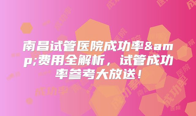 南昌试管医院成功率&费用全解析，试管成功率参考大放送！