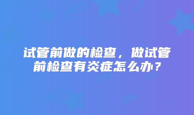 试管前做的检查，做试管前检查有炎症怎么办？