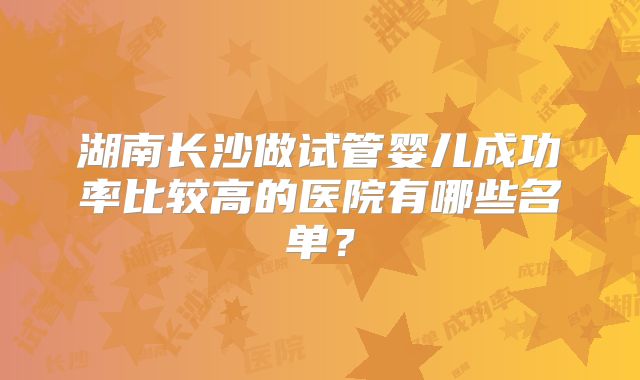 湖南长沙做试管婴儿成功率比较高的医院有哪些名单？