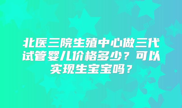 北医三院生殖中心做三代试管婴儿价格多少?可以实现生宝宝吗?