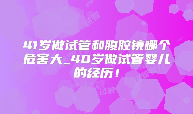 41岁做试管和腹腔镜哪个危害大_40岁做试管婴儿的经历！
