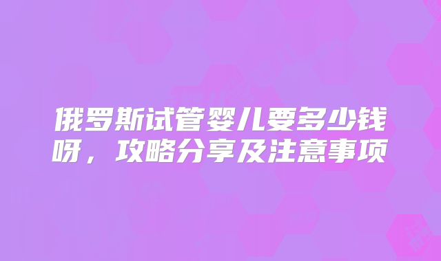 俄罗斯试管婴儿要多少钱呀，攻略分享及注意事项