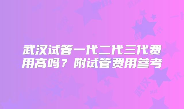 武汉试管一代二代三代费用高吗？附试管费用参考