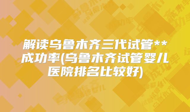 解读乌鲁木齐三代试管**成功率(乌鲁木齐试管婴儿医院排名比较好)