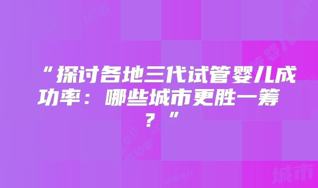 “探讨各地三代试管婴儿成功率：哪些城市更胜一筹？”
