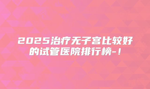 2025治疗无子宫比较好的试管医院排行榜-！