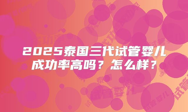 2025泰国三代试管婴儿成功率高吗？怎么样？