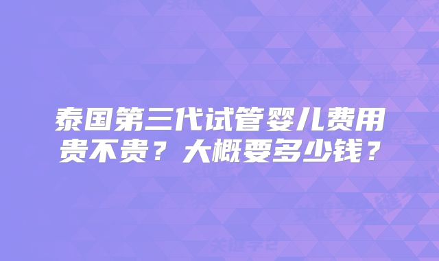 泰国第三代试管婴儿费用贵不贵？大概要多少钱？