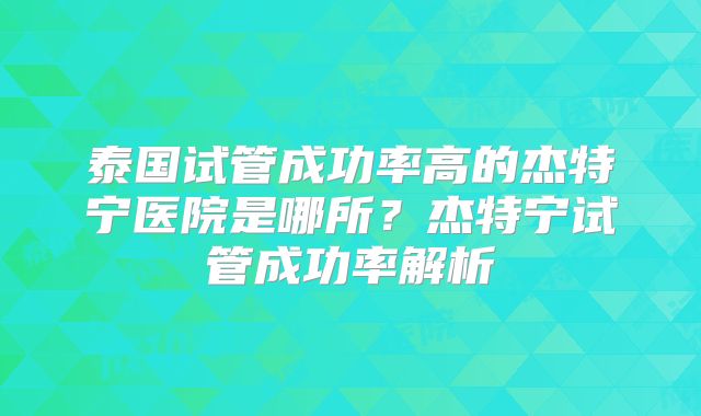 泰国试管成功率高的杰特宁医院是哪所？杰特宁试管成功率解析