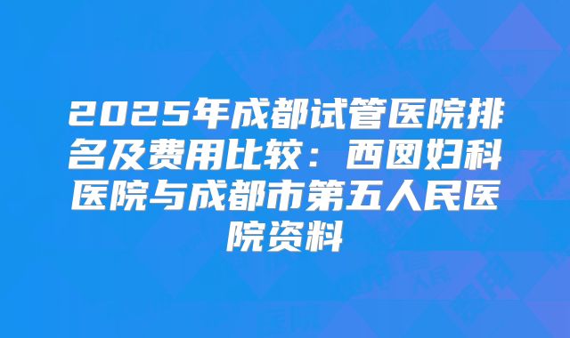 2025年成都试管医院排名及费用比较：西囡妇科医院与成都市第五人民医院资料