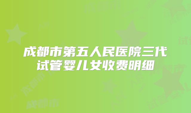 成都市第五人民医院三代试管婴儿女收费明细
