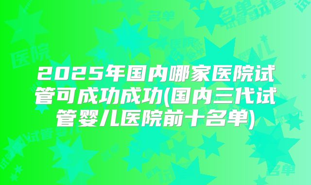 2025年国内哪家医院试管可成功成功(国内三代试管婴儿医院前十名单)