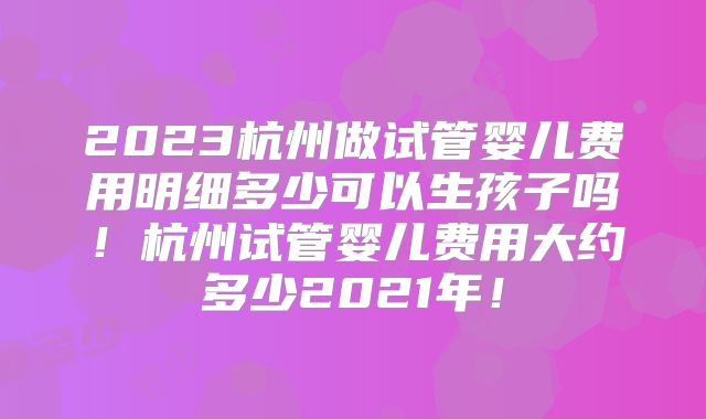 2023杭州做试管婴儿费用明细多少可以生孩子吗!杭州试管婴儿费用大约多少2021年!