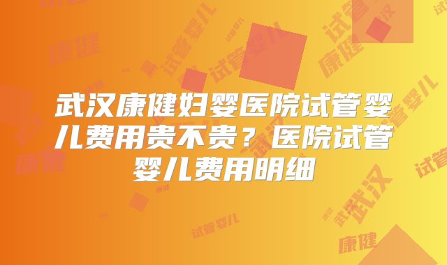 武汉康健妇婴医院试管婴儿费用贵不贵？医院试管婴儿费用明细