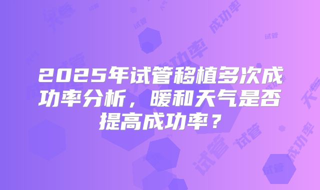 2025年试管移植多次成功率分析，暖和天气是否提高成功率？