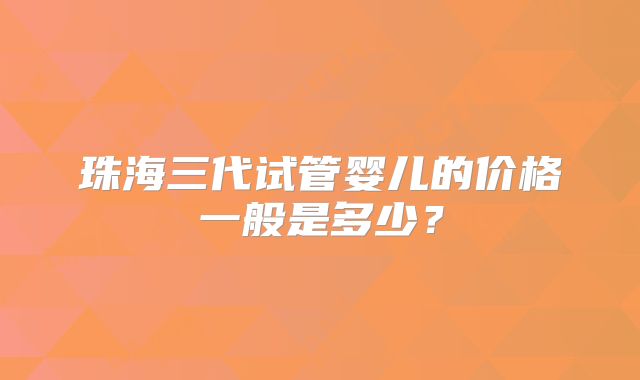 珠海三代试管婴儿的价格一般是多少?