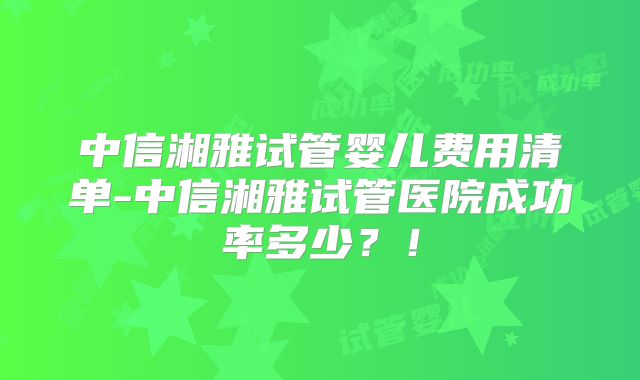 中信湘雅试管婴儿费用清单-中信湘雅试管医院成功率多少？！