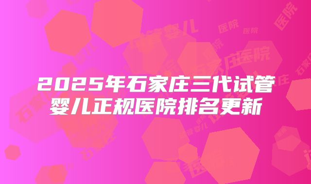 2025年石家庄三代试管婴儿正规医院排名更新