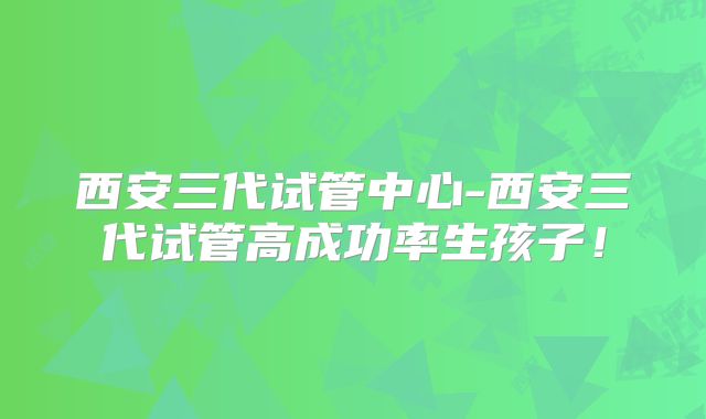 西安三代试管中心-西安三代试管高成功率生孩子!