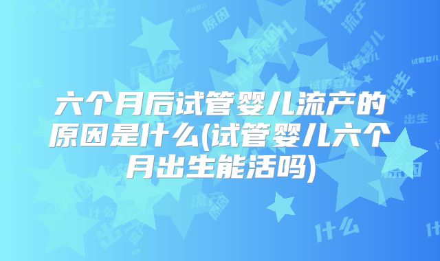 六个月后试管婴儿流产的原因是什么(试管婴儿六个月出生能活吗)