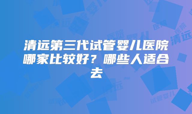 清远第三代试管婴儿医院哪家比较好?哪些人适合去