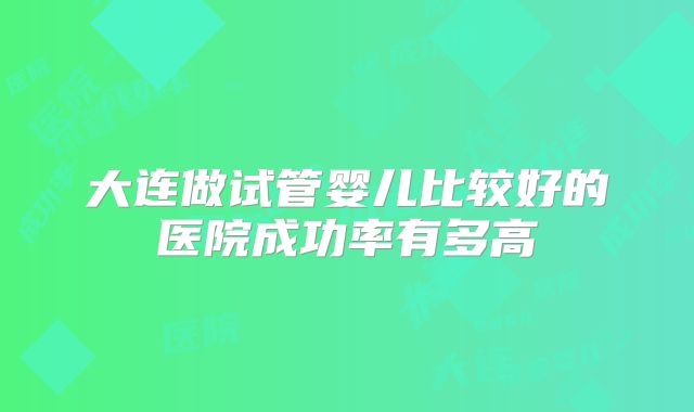 大连做试管婴儿比较好的医院成功率有多高