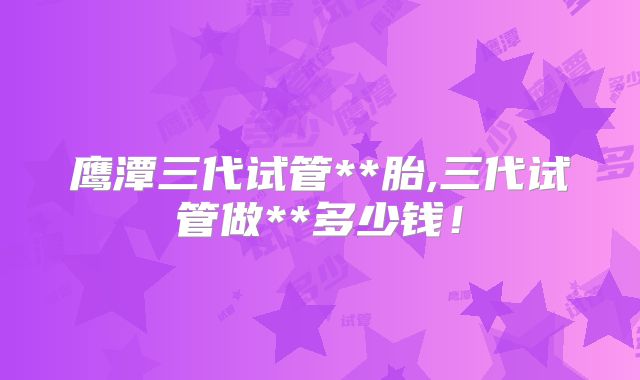 鹰潭三代试管**胎,三代试管做**多少钱！