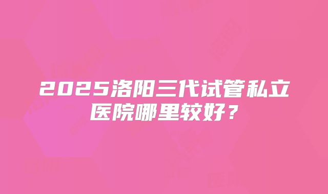 2025洛阳三代试管私立医院哪里较好？