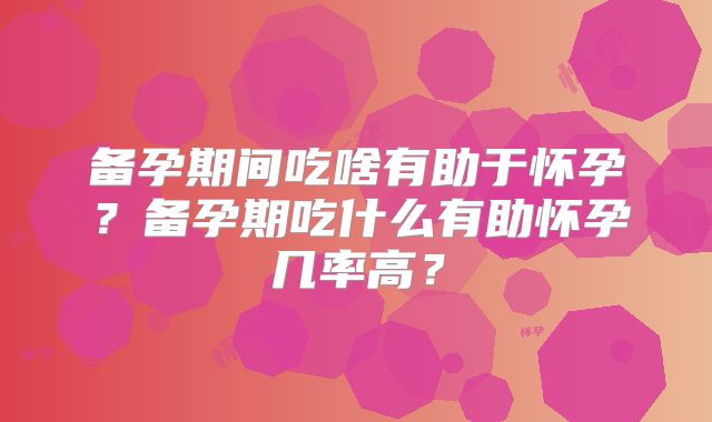 备孕期间吃啥有助于怀孕?备孕期吃什么有助怀孕几率高?