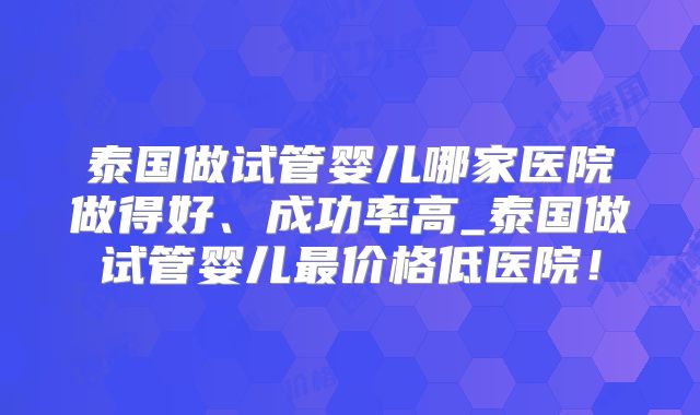 泰国做试管婴儿哪家医院做得好、成功率高_泰国做试管婴儿最价格低医院！
