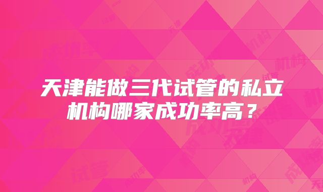 天津能做三代试管的私立机构哪家成功率高？