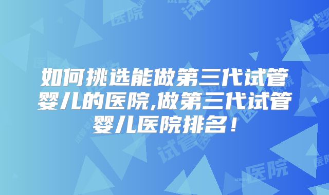 如何挑选能做第三代试管婴儿的医院,做第三代试管婴儿医院排名！