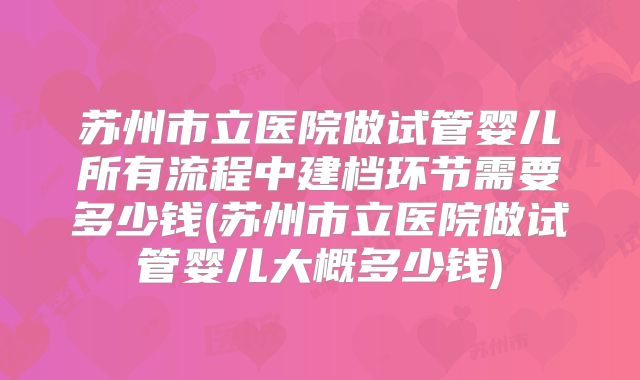 苏州市立医院做试管婴儿所有流程中建档环节需要多少钱(苏州市立医院做试管婴儿大概多少钱)