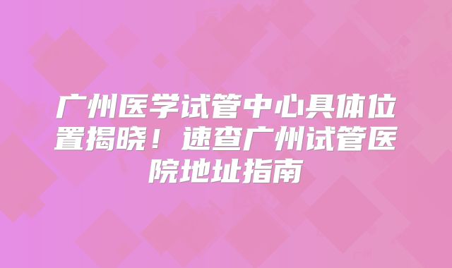 广州医学试管中心具体位置揭晓!速查广州试管医院地址指南