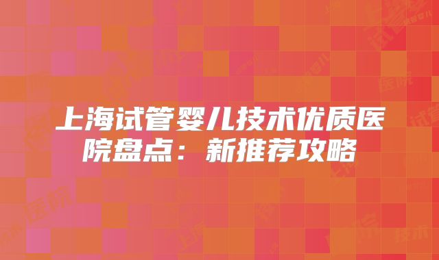 上海试管婴儿技术优质医院盘点:新推荐攻略
