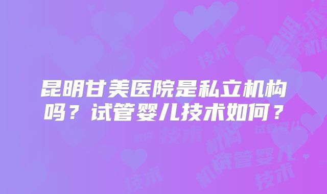 昆明甘美医院是私立机构吗？试管婴儿技术如何？