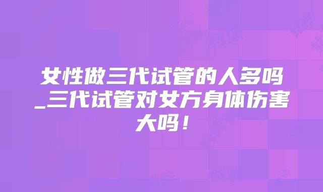女性做三代试管的人多吗_三代试管对女方身体伤害大吗！