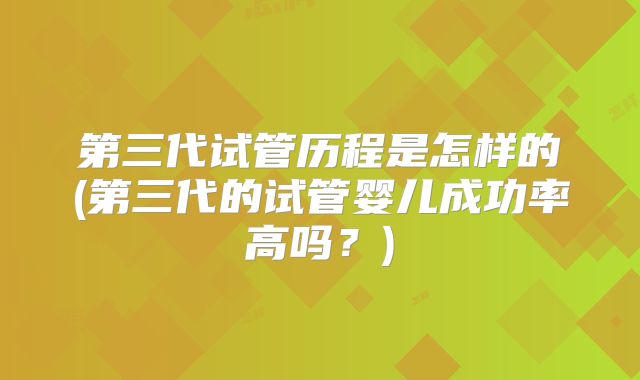 第三代试管历程是怎样的(第三代的试管婴儿成功率高吗？)