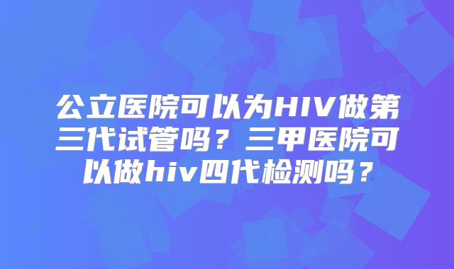 公立医院可以为HIV做第三代试管吗?三甲医院可以做hiv四代检测吗?