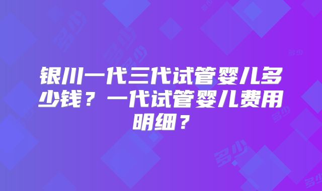 银川一代三代试管婴儿多少钱？一代试管婴儿费用明细？