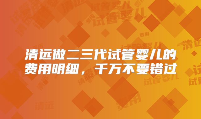 清远做二三代试管婴儿的费用明细，千万不要错过