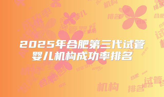 2025年合肥第三代试管婴儿机构成功率排名