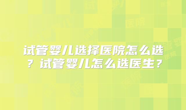 试管婴儿选择医院怎么选？试管婴儿怎么选医生？