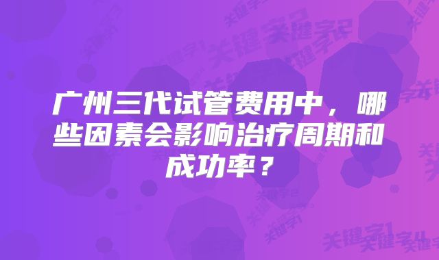 广州三代试管费用中，哪些因素会影响治疗周期和成功率？
