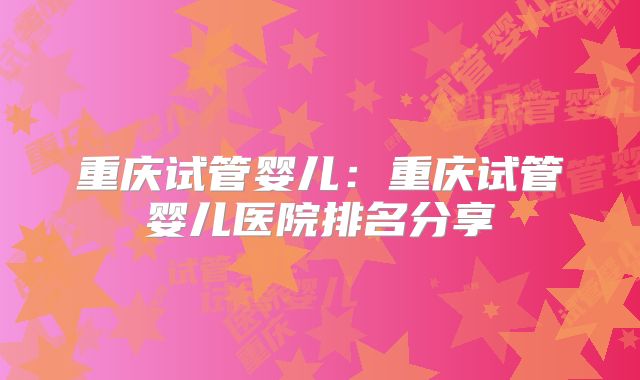重庆试管婴儿：重庆试管婴儿医院排名分享