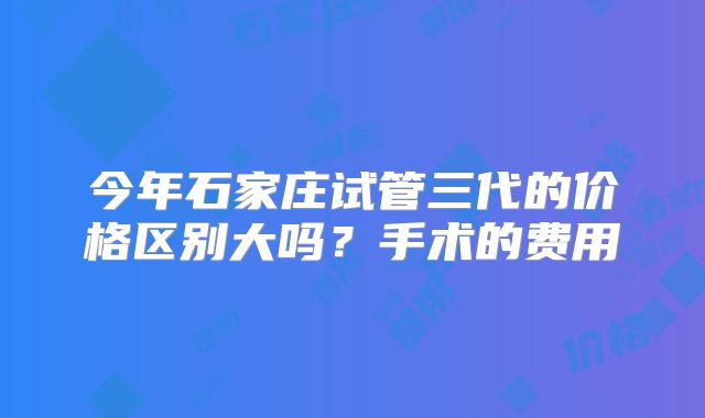 今年石家庄试管三代的价格区别大吗？手术的费用