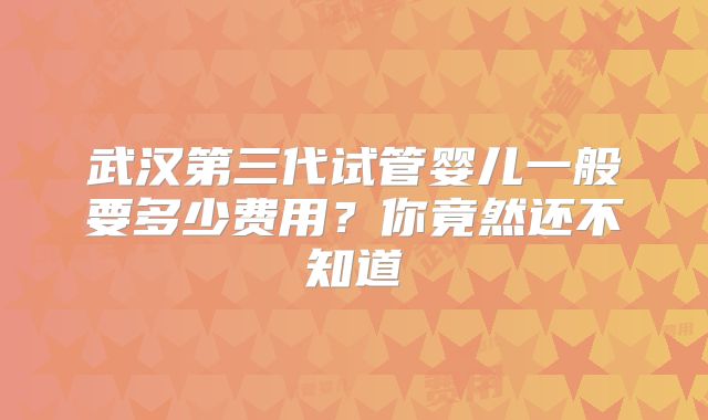 武汉第三代试管婴儿一般要多少费用？你竟然还不知道