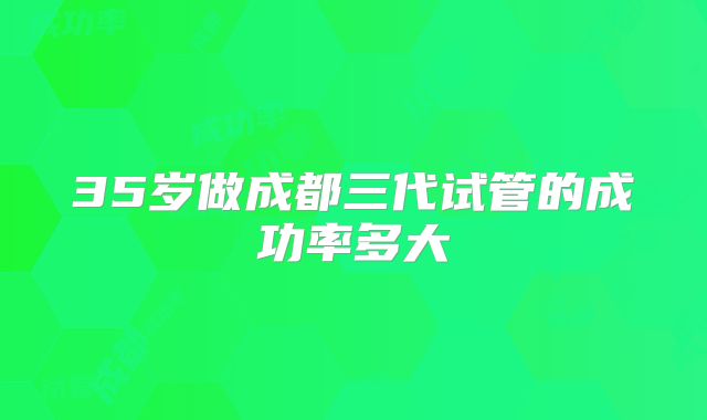 35岁做成都三代试管的成功率多大