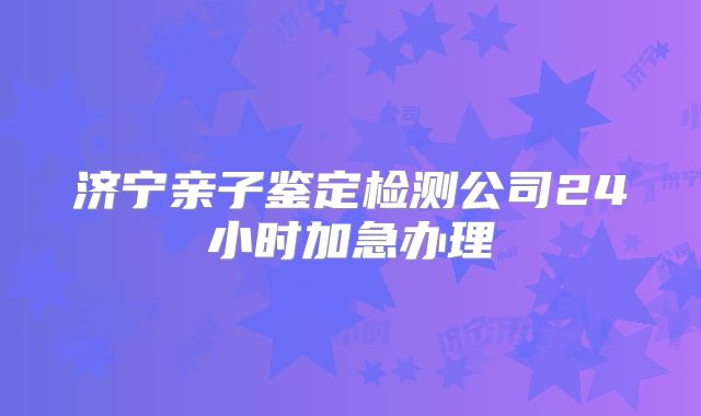 济宁亲子鉴定检测公司24小时加急办理