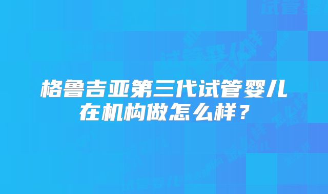 格鲁吉亚第三代试管婴儿在机构做怎么样？